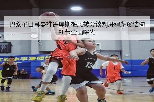 巴黎圣日耳曼推进奥斯梅恩转会谈判进程薪资结构细节全面曝光