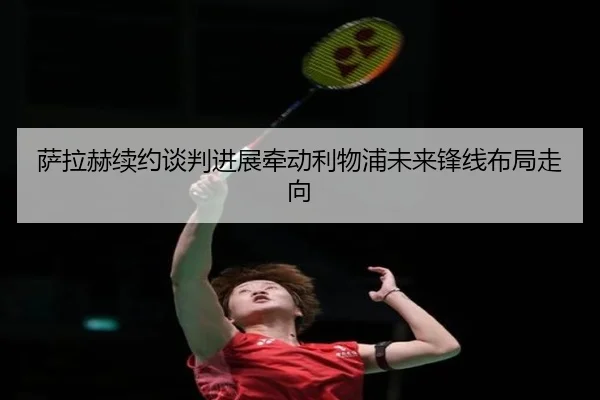 萨拉赫续约谈判进展牵动利物浦未来锋线布局走向