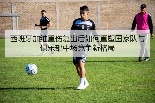 西班牙加维重伤复出后如何重塑国家队与俱乐部中场竞争新格局