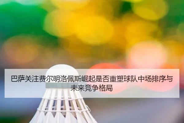 巴萨关注费尔明洛佩斯崛起是否重塑球队中场排序与未来竞争格局