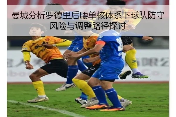 曼城分析罗德里后腰单核体系下球队防守风险与调整路径探讨
