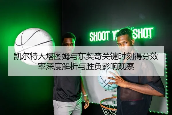 凯尔特人塔图姆与东契奇关键时刻得分效率深度解析与胜负影响观察