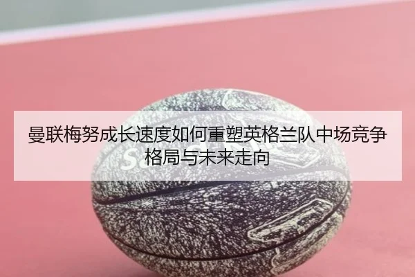 曼联梅努成长速度如何重塑英格兰队中场竞争格局与未来走向