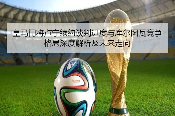 皇马门将卢宁续约谈判进度与库尔图瓦竞争格局深度解析及未来走向
