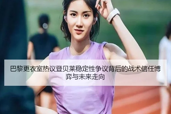 巴黎更衣室热议登贝莱稳定性争议背后的战术信任博弈与未来走向