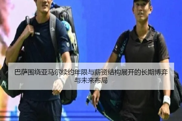 巴萨围绕亚马尔续约年限与薪资结构展开的长期博弈与未来布局