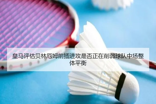 皇马评估贝林厄姆前插进攻是否正在削弱球队中场整体平衡