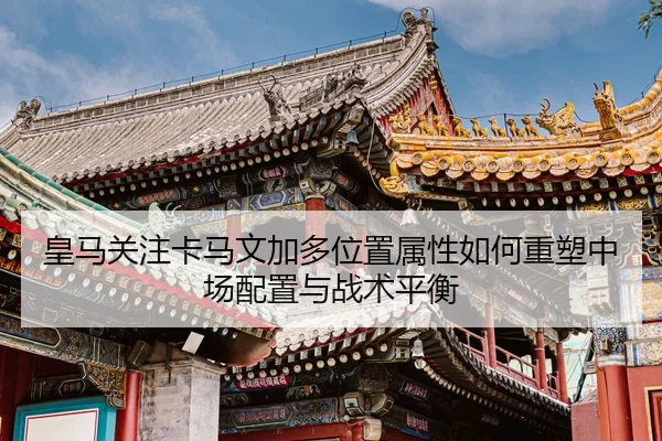 皇马关注卡马文加多位置属性如何重塑中场配置与战术平衡