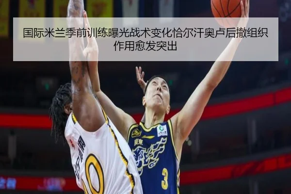 国际米兰季前训练曝光战术变化恰尔汗奥卢后撤组织作用愈发突出