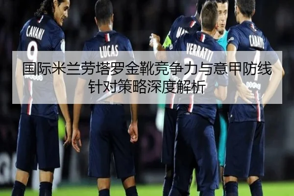 国际米兰劳塔罗金靴竞争力与意甲防线针对策略深度解析