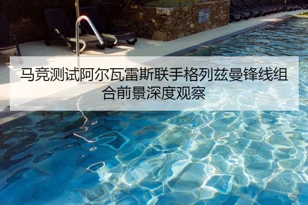 马竞测试阿尔瓦雷斯联手格列兹曼锋线组合前景深度观察