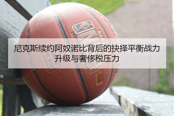 尼克斯续约阿奴诺比背后的抉择平衡战力升级与奢侈税压力